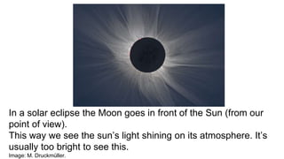 In a solar eclipse the Moon goes in front of the Sun (from our
point of view).
This way we see the sun’s light shining on its atmosphere. It’s
usually too bright to see this.
Image: M. Druckmüller.
 