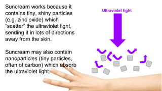 Ultraviolet light
Suncream works because it
contains tiny, shiny particles
(e.g. zinc oxide) which
“scatter” the ultraviolet light,
sending it in lots of directions
away from the skin.
Suncream may also contain
nanoparticles (tiny particles,
often of carbon) which absorb
the ultraviolet light.
 