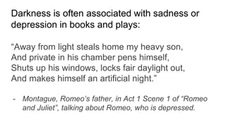 Darkness is often associated with sadness or
depression in books and plays:
“Away from light steals home my heavy son,
And private in his chamber pens himself,
Shuts up his windows, locks fair daylight out,
And makes himself an artificial night.”
- Montague, Romeo’s father, in Act 1 Scene 1 of “Romeo
and Juliet”, talking about Romeo, who is depressed.
 