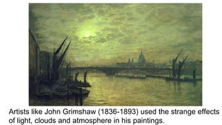 Artists like John Grimshaw (1836-1893) used the strange effects
of light, clouds and atmosphere in his paintings.
 