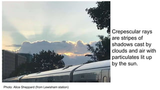 Photo: Alice Sheppard (from Lewisham station)
Crepescular rays
are stripes of
shadows cast by
clouds and air with
particulates lit up
by the sun.
 