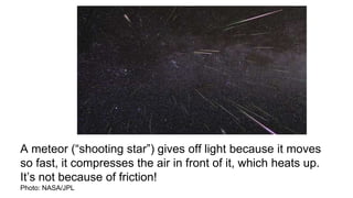 A meteor (“shooting star”) gives off light because it moves
so fast, it compresses the air in front of it, which heats up.
It’s not because of friction!
Photo: NASA/JPL
 