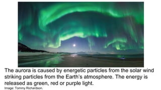 The aurora is caused by energetic particles from the solar wind
striking particles from the Earth’s atmosphere. The energy is
released as green, red or purple light.
Image: Tommy Richardson.
 