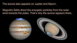 The aurora also appears on Jupiter and Saturn.
Magnetic fields direct the energetic particles from the solar
wind towards the poles. That’s why the aurora appears there.
 
