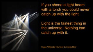 If you shone a light beam
with a torch you could never
catch up with the light.
Light is the fastest thing in
the universe. Nothing can
catch up with it.
Image: Wikipedia volunteer “Lumenbuddha”
 