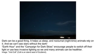 Dark can be a good thing. It helps us sleep, and nocturnal (night-time) animals rely on
it. And we can’t see stars without the dark!
“Earth Hour” and the “Campaign for Dark Skies” encourage people to switch off their
light or use less invasive lighting so we and many animals can be healthier.
Image: “Visit Coll” (Coll is an island west of Scotland).
 
