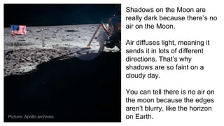 Shadows on the Moon are
really dark because there’s no
air on the Moon.
Air diffuses light, meaning it
sends it in lots of different
directions. That’s why
shadows are so faint on a
cloudy day.
You can tell there is no air on
the moon because the edges
aren’t blurry, like the horizon
on Earth.Picture: Apollo archives.
 