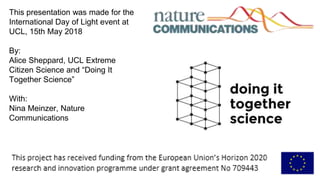 This presentation was made for the
International Day of Light event at
UCL, 15th May 2018
By:
Alice Sheppard, UCL Extreme
Citizen Science and “Doing It
Together Science”
With:
Nina Meinzer, Nature
Communications
 