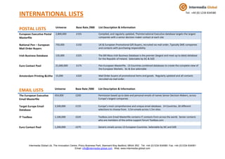 INTERNATIONAL LISTS                                                                                                                           wwwTel: +44 (0) 1234 834580



                              Universe          Base Rate /000      List Description & Information
POSTAL LISTS
European Executive Postal     2,800,000         £155                Compiled, and regularly updated, TheInternational Executive database targets the largest
Masterfile                                                          companies with a senior decision maker contact at each site

National Pen – European       750,000           £150                UK & European Promotional Gift Buyers, recruited via mail order, Typically SME companies
Mail Order Buyers                                                   and contacts with purchasing responsibility

Irish Business Database       135,000           £225                The Bill Moss Irish Business Database is the premier (largest and most up to date) database
                                                                    for the Republic of Ireland. Selectable by SIC & SIZE

Euro Contact Pool             21,000,000        £175                Pan-European Masterfile. 13 Countries combined databases to create the complete view of
                                                                    the European Markets. Sic & Size selectable

Amsterdam Printing &Litho 15,000                £220                Mail Order buyers of promotional items and goods. Regularly updated and all contacts
                                                                    recruited via mail order.


                             Universe           Base Rate /000      List Description & Information
EMAIL LISTS
The European Executive       454,000            £200                Permission based up to date and personal emails of names Senior Decision Makers, across
Email Masterfile                                                    Europe’s largest companies

Target Europe Email          3,500,000          £155                Europe’s most comprehensive and unique email database. 14 Countries, 30 different
Database                                                            selections to choose from. 3.5m emails across 1.5m sites.

IT Toolbox                   1,100,000          £225                Toolbox.com Email Masterfile contains IT contacts from across the world. Senior contacts
                                                                    who are members of the online support forum Toolbox.com

Euro Contact Pool            1,200,000          £275                Generic emails across 13 European Countries. Selectable by SIC and SIZE




       Intermedia Global Ltd, The Innovation Centre, Priory Business Park, Stannard Way Bedford, MK44 3RZ. Tel: +44 (0)1234 834580 Fax: +44 (0)1234 834581
                                                 Email: info@intermedia-global.com Web: www.intermedia-global.com
 