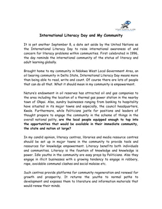 International Literacy Day and My Community

It is yet another September 8, a date set aside by the United Nations as
the International Literacy Day to raise international awareness of and
concern for literacy problems within communities. First celebrated in 1996,
the day reminds the international community of the status of literacy and
adult learning globally.

Brought home to my community in Ndokwa West Local Government Area, an
oil bearing community in Delta State, International Literacy Day means more
than being able to read, write and count. Of course there are lots of people
that can do all that. What it should mean in my community is empowerment.

Nature’s endowment in oil reserves has attracted oil and gas companies to
the area including the location of a thermal gas power station in the nearby
town of Okpai. Also, sundry businesses ranging from banking to hospitality
have situated in its major towns and especially, the council headquarters,
Kwale. Furthermore, while Politicians jostle for positions and leaders of
thought prepare to engage the community in the scheme of things in the
overall national polity, are the local people equipped enough to tap into
the opportunities that would be available in their immediate community,
the state and nation at large?

In my candid opinion, literacy centres, libraries and media resource centres
should be set up in major towns in the community to provide tools and
resources for knowledge empowerment. Literacy benefits both individuals
and communities. Literacy is the fountain of knowledge and knowledge is
power. Idle youths in the community are easy preys by Politicians. Also they
engage in illicit businesses with a growing tendency to engage in robbery,
rape, avoidable communal clashes and social malaise etc.

Such centres provide platforms for community regeneration and renewal for
growth and prosperity. It returns the youths to normal paths to
development and exposes them to literature and information materials that
would renew their minds.
 