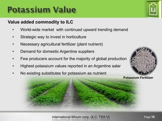 international lithium corp. (ILC: TSX.V) 
Potassium Value 
Page 10 
Value added commodity to ILC 
•World-wide market with continued upward trending demand 
•Strategic way to invest in horticulture 
•Necessary agricultural fertilizer (plant nutrient) 
•Demand for domestic Argentine suppliers 
•Few producers account for the majority of global production 
•Highest potassium values reported in an Argentine salar 
•No existing substitutes for potassium as nutrient 
Potassium Fertilizer  