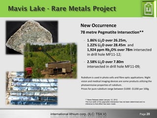 international lithium corp. (ILC: TSX.V) 
Page 20 
New Occurrence 78 metre Pegmatite Intersection** 
-1.86% Li2O over 26.25m, 1.22% Li2O over 28.45m and 1,924 ppm Rb2O% over 78m intersected in drill hole MF11-12; 
-2.58% Li2O over 7.80m intersected in drill hole MF11-09; 
Mavis Lake - Rare Metals Project 
Rubidium is used in photo cells and fibre optic applications. Night vision and medical imaging devices are some products utilizing the photoemissive properties of rubidium. 
Prices for pure rubidium range between $1000 -$1200 per 100g. 
** News Release dated January 12, 2012. The true width of the pegmatite intersection has not been determined and no inference to that effect has been made.  