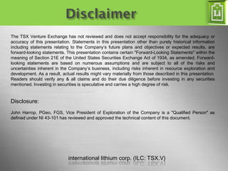 international lithium corp. (ILC: TSX.V) 
Page 2 
The TSX Venture Exchange has not reviewed and does not accept responsibility for the adequacy or accuracy of this presentation. Statements in this presentation other than purely historical information including statements relating to the Company’s future plans and objectives or expected results, are forward-looking statements. This presentation contains certain "Forward-Looking Statements" within the meaning of Section 21E of the United States Securities Exchange Act of 1934, as amended. Forward- looking statements are based on numerous assumptions and are subject to all of the risks and uncertainties inherent in the Company’s business, including risks inherent in resource exploration and development. As a result, actual results might vary materially from those described in this presentation. Readers should verify any & all claims and do their due diligence before investing in any securities mentioned. Investing in securities is speculative and carries a high degree of risk. 
Disclosure: 
John Harrop, PGeo, FGS, Vice President of Exploration of the Company is a "Qualified Person" as defined under NI 43-101 has reviewed and approved the technical content of this document. 
international lithium corp. (ILC: TSX.V) 
Disclaimer  