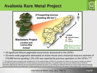 international lithium corp. (ILC: TSX.V) 
Page 21 
Avalonia Rare Metal Project 
8 Prospecting Licenses 
(totalling 292 km2 ) 
19 significant lithium pegmatite occurrences discovered in the 1970’s. 
20 metre wide pegmatite delineated at Aclare House and a historical resource estimate of 570,000 tonnes grading 1.5% Li2O was reported by previous operators in the 1970’s.*** 
*** The historical resource estimate was completed prior to the implementation of NI43-101 and does not conform to any resource category as defined by the CIM Standards and Definitions for mineral resources and reserve estimates. A Qualified Person has not done sufficient work to verify the information regarding the historical resource estimate and therefore the issuer is not treating the historical estimate as current mineral resources and the historical estimate should not be relied upon. Details regarding the historical estimate can be found in the issuer’s news release dated January 31, 2012.  
