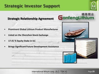 international lithium corp. (ILC: TSX.V) 
Strategic Investor Support 
Page 25 
•Prominent Global Lithium Product Manufacturer 
•Listed on the Shenzhen Stock Exchange 
•17.41 % Equity Stake in ILC 
•Brings Significant Future Development Assistance Strategic Relationship Agreement  