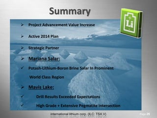 international lithium corp. (ILC: TSX.V) 
Summary 
Page 26 
Project Advancement Value Increase 
Active 2014 Plan 
Strategic Partner 
Mariana Salar: 
Potash-Lithium-Boron Brine Salar In Prominent 
World Class Region 
Mavis Lake: 
 Drill Results Exceeded Expectations 
 High Grade + Extensive Pegmatite Intersection  