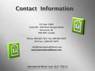 international lithium corp. (ILC: TSX.V) 
Page 27 Contact Information 
P.O. Box 11604 
Suite 620 - 650 West Georgia Street Vancouver, BC V6B 4N9, Canada 
Phone: 604.687.7551 Fax: 604.687.4670 
Toll Free: 1.800.667.4470 
info@internationallithium.com 
www.internationallithium.com 
international lithium corp. (ILC: TSX.V) 