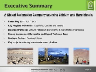 international lithium corp. (ILC: TSX.V) 
Page 4 
Executive Summary 
Listed May 2011: ILC:TSX.V 
Key Projects Worldwide: Argentina, Canada and Ireland 
Balanced Portfolio: Lithium-Potassium-Boron Brine & Rare Metals Pegmatites 
Strong Management Ownership and Expert Technical Team 
Strategic Partner: Ganfeng Lithium 
Key projects entering into development pipeline 
A Global Exploration Company sourcing Lithium and Rare Metals  