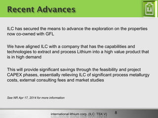 international lithium corp. (ILC: TSX.V) 
Recent Advances 
ILC has secured the means to advance the exploration on the properties now co-owned with GFL 
We have aligned ILC with a company that has the capabilities and technologies to extract and process Lithium into a high value product that is in high demand 
This will provide significant savings through the feasibility and project CAPEX phases, essentially relieving ILC of significant process metallurgy costs, external consulting fees and market studies 
See NR Apr 17, 2014 for more information 
8  