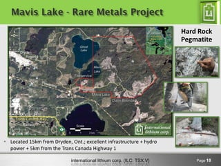 international lithium corp. (ILC: TSX.V)
Mavis Lake - Rare Metals Project
Page 18
• Located 15km from Dryden, Ont.; excellent infrastructure + hydro
power + 5km from the Trans Canada Highway 1
Hard Rock
Pegmatite
 