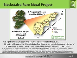international lithium corp. (ILC: TSX.V) Page 21
Blackstairs Rare Metal Project
8 Prospecting Licenses
(totalling 292 km2 )
 19 significant lithium pegmatite occurrences discovered in the 1970’s.
 20 metre wide pegmatite delineated at Aclare House and a historical resource estimate of
570,000 tonnes grading 1.5% Li2O was reported by previous operators in the 1970’s.***
*** The historical resource estimate was completed prior to the implementation of NI43-101 and does not conform to any resource category as defined
by the CIM Standards and Definitions for mineral resources and reserve estimates. A Qualified Person has not done sufficient work to verify the
information regarding the historical resource estimate and therefore the issuer is not treating the historical estimate as current mineral resources and the
historical estimate should not be relied upon. Details regarding the historical estimate can be found in the issuer’s news release dated January 31, 2012.
 