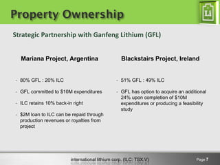 international lithium corp. (ILC: TSX.V)
Property Ownership
Mariana Project, Argentina
- 80% GFL : 20% ILC
- GFL committed to $10M expenditures
- ILC retains 10% back-in right
- $2M loan to ILC can be repaid through
production revenues or royalties from
project
Blackstairs Project, Ireland
- 51% GFL : 49% ILC
- GFL has option to acquire an additional
24% upon completion of $10M
expenditures or producing a feasibility
study
Page 7
Strategic Partnership with Ganfeng Lithium (GFL)
 