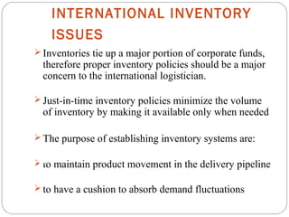 INTERNATIONAL INVENTORY
ISSUES
10
 Inventories tie up a major portion of corporate funds,
therefore proper inventory policies should be a major
concern to the international logistician.
 Just-in-time inventory policies minimize the volume
of inventory by making it available only when needed
 The purpose of establishing inventory systems are:
 to maintain product movement in the delivery pipeline
 to have a cushion to absorb demand fluctuations
 