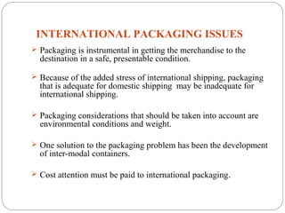 INTERNATIONAL PACKAGING ISSUES
11
 Packaging is instrumental in getting the merchandise to the
destination in a safe, presentable condition.
 Because of the added stress of international shipping, packaging
that is adequate for domestic shipping may be inadequate for
international shipping.
 Packaging considerations that should be taken into account are
environmental conditions and weight.
 One solution to the packaging problem has been the development
of inter-modal containers.
 Cost attention must be paid to international packaging.
 