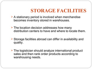 STORAGE FACILITIES
12
 A stationary period is involved when merchandise
becomes inventory stored in warehouses.
 The location decision addresses how many
distribution centers to have and where to locate them.
 Storage facilities abroad can differ in availability and
quality.
 The logistician should analyze international product
sales and then rank order products according to
warehousing needs.
 