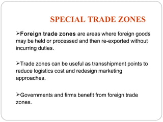 SPECIAL TRADE ZONES
13
Foreign trade zones are areas where foreign goods
may be held or processed and then re-exported without
incurring duties.
Trade zones can be useful as transshipment points to
reduce logistics cost and redesign marketing
approaches.
Governments and firms benefit from foreign trade
zones.
 