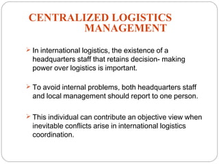 CENTRALIZED LOGISTICS
MANAGEMENT
15
 In international logistics, the existence of a
headquarters staff that retains decision- making
power over logistics is important.
 To avoid internal problems, both headquarters staff
and local management should report to one person.
 This individual can contribute an objective view when
inevitable conflicts arise in international logistics
coordination.
 