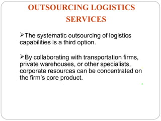 OUTSOURCING LOGISTICS
SERVICES
17
The systematic outsourcing of logistics
capabilities is a third option.
By collaborating with transportation firms,
private warehouses, or other specialists,
corporate resources can be concentrated on
the firm’s core product.
 