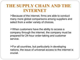 THE SUPPLY CHAIN AND THE
INTERNET
Because of the internet, firms are able to conduct
many more global comparisons among suppliers and
select from a wider variety of choices.
When customers have the ability to access a
company through the internet, the company must be
prepared for 24-hour order-taking and customer
service.
For all countries, but particularly in developing
nations, the issue of universal access to the internet is
crucial.
18
 