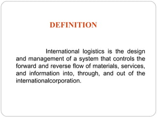 DEFINITION
International logistics is the design
and management of a system that controls the
forward and reverse flow of materials, services,
and information into, through, and out of the
internationalcorporation.
2
 