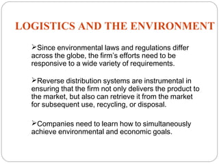 LOGISTICS AND THE ENVIRONMENT
20
Since environmental laws and regulations differ
across the globe, the firm’s efforts need to be
responsive to a wide variety of requirements.
Reverse distribution systems are instrumental in
ensuring that the firm not only delivers the product to
the market, but also can retrieve it from the market
for subsequent use, recycling, or disposal.
Companies need to learn how to simultaneously
achieve environmental and economic goals.
 