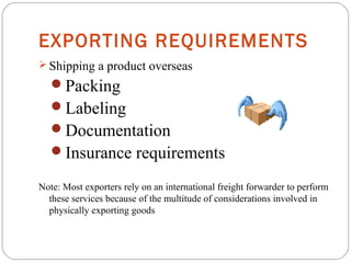 EXPORTING REQUIREMENTS
 Shipping a product overseas
Packing
Labeling
Documentation
Insurance requirements
Note: Most exporters rely on an international freight forwarder to perform
these services because of the multitude of considerations involved in
physically exporting goods
 