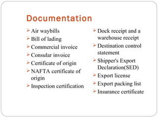 Documentation
 Air waybills
 Bill of lading
 Commercial invoice
 Consular invoice
 Certificate of origin
 NAFTA certificate of
origin
 Inspection certification
 Dock receipt and a
warehouse receipt
 Destination control
statement
 Shipper's Export
Declaration(SED)
 Export license
 Export packing list
 Insurance certificate
 