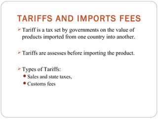 TARIFFS AND IMPORTS FEES
 Tariff is a tax set by governments on the value of
products imported from one country into another.
 Tariffs are assesses before importing the product.
 Types of Tariffs:
Sales and state taxes,
Customs fees
 
