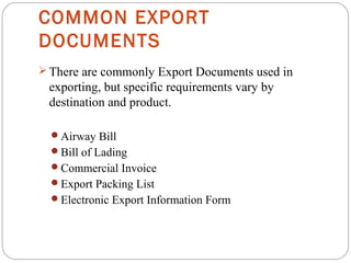 COMMON EXPORT
DOCUMENTS
 There are commonly Export Documents used in
exporting, but specific requirements vary by
destination and product.
Airway Bill
Bill of Lading
Commercial Invoice
Export Packing List
Electronic Export Information Form
 