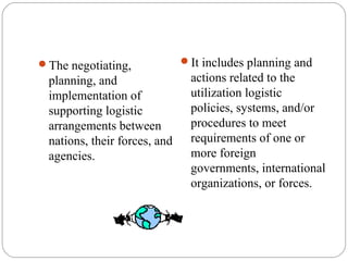 The negotiating,
planning, and
implementation of
supporting logistic
arrangements between
nations, their forces, and
agencies.
It includes planning and
actions related to the
utilization logistic
policies, systems, and/or
procedures to meet
requirements of one or
more foreign
governments, international
organizations, or forces.
 