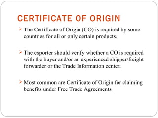 CERTIFICATE OF ORIGIN
 The Certificate of Origin (CO) is required by some
countries for all or only certain products.
 The exporter should verify whether a CO is required
with the buyer and/or an experienced shipper/freight
forwarder or the Trade Information center.
 Most common are Certificate of Origin for claiming
benefits under Free Trade Agreements
 
