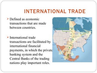 INTERNATIONAL TRADE
 Defined as economic
transactions that are made
between countries.
 International trade
transactions are facilitated by
international financial
payments, in which the private
banking system and the
Central Banks of the trading
nations play important roles.
 