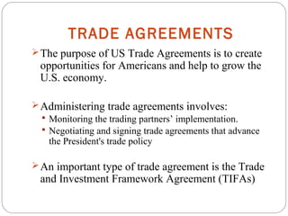 TRADE AGREEMENTS
The purpose of US Trade Agreements is to create
opportunities for Americans and help to grow the
U.S. economy.
Administering trade agreements involves:
 Monitoring the trading partners’ implementation.
 Negotiating and signing trade agreements that advance
the President's trade policy
An important type of trade agreement is the Trade
and Investment Framework Agreement (TIFAs)
 