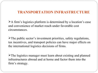TRANSPORTATION INFRASTRUCTURE
5
A firm’s logistics platform is determined by a location’s ease
and convenience of market reach under favorable cost
circumstances.
The public sector’s investment priorities, safety regulations,
tax incentives, and transport policies can have major effects on
the international logistics decisions of firms.
The logistics manager must learn about existing and planned
infrastructures abroad and at home and factor them into the
firm’s strategy.
 