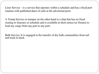 Liner Service – is a service that operates within a schedule and has a fixed port
rotation with published dates of calls at the advertised ports
7
A Tramp Service or tramper on the other hand is a ship that has no fixed
routing or itinerary or schedule and is available at short notice (or fixture) to
load any cargo from any port to any port..
Bulk Service: It is engaged in the transfer of dry bulk commodities from rail
and truck to dock.
 