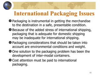International Packaging Issues
Packaging is instrumental in getting the merchandise
to the destination in a safe, presentable condition.
Because of the added stress of international shipping,
packaging that is adequate for domestic shipping
may be inadequate for international shipping.
Packaging considerations that should be taken into
account are environmental conditions and weight.
One solution to the packaging problem has been the
development of inter-modal containers.
Cost attention must be paid to international
packaging.

                                                    11
 