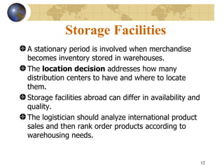 Storage Facilities
A stationary period is involved when merchandise
becomes inventory stored in warehouses.
The location decision addresses how many
distribution centers to have and where to locate
them.
Storage facilities abroad can differ in availability and
quality.
The logistician should analyze international product
sales and then rank order products according to
warehousing needs.


                                                           12
 