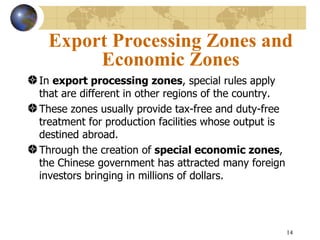 Export Processing Zones and
      Economic Zones
In export processing zones, special rules apply
that are different in other regions of the country.
These zones usually provide tax-free and duty-free
treatment for production facilities whose output is
destined abroad.
Through the creation of special economic zones,
the Chinese government has attracted many foreign
investors bringing in millions of dollars.




                                                      14
 
