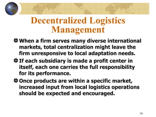 Decentralized Logistics
        Management
When a firm serves many diverse international
markets, total centralization might leave the
firm unresponsive to local adaptation needs.
If each subsidiary is made a profit center in
itself, each one carries the full responsibility
for its performance.
Once products are within a specific market,
increased input from local logistics operations
should be expected and encouraged.


                                               16
 