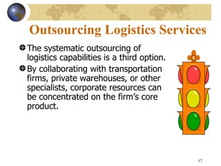 Outsourcing Logistics Services
The systematic outsourcing of
logistics capabilities is a third option.
By collaborating with transportation
firms, private warehouses, or other
specialists, corporate resources can
be concentrated on the firm’s core
product.




                                            17
 